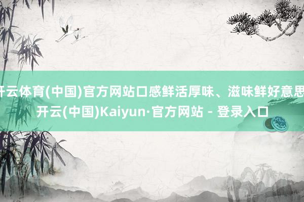 开云体育(中国)官方网站口感鲜活厚味、滋味鲜好意思-开云(中国)Kaiyun·官方网站 - 登录入口