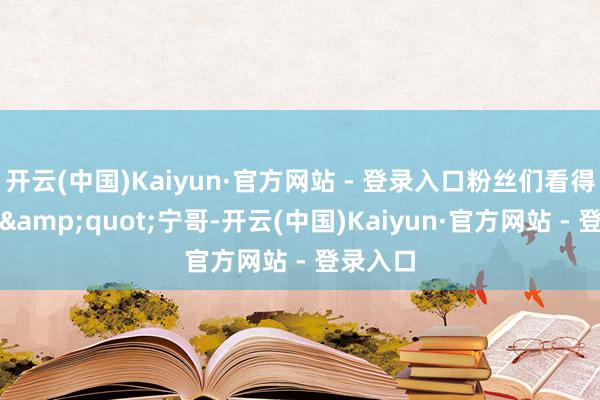 开云(中国)Kaiyun·官方网站 - 登录入口粉丝们看得直呼："宁哥-开云(中国)Kaiyun·官方网站 - 登录入口