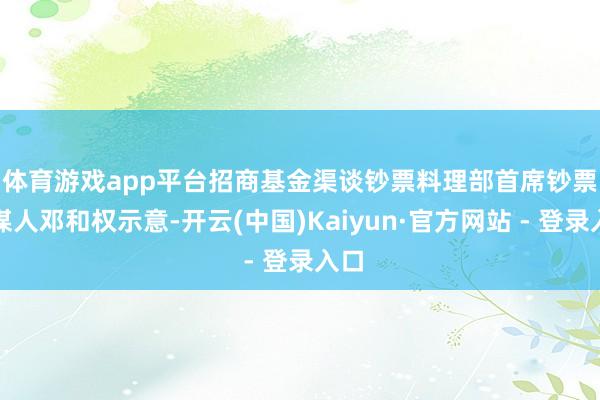 体育游戏app平台　　招商基金渠谈钞票料理部首席钞票参谋人邓和权示意-开云(中国)Kaiyun·官方网站 - 登录入口