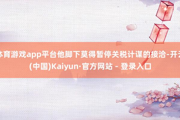 体育游戏app平台他脚下莫得暂停关税计谋的接洽-开云(中国)Kaiyun·官方网站 - 登录入口