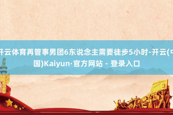 开云体育再管事男团6东说念主需要徒步5小时-开云(中国)Kaiyun·官方网站 - 登录入口