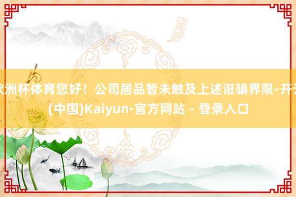 欧洲杯体育您好!公司居品暂未触及上述诳骗界限-开云(中国)Kaiyun·官方网站 - 登录入口