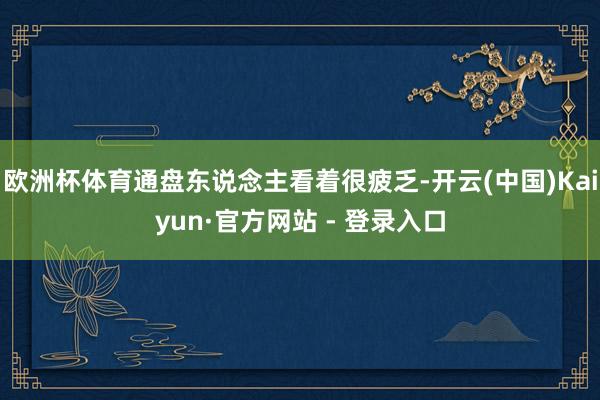 欧洲杯体育通盘东说念主看着很疲乏-开云(中国)Kaiyun·官方网站 - 登录入口