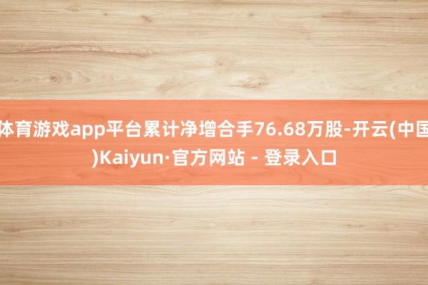 体育游戏app平台累计净增合手76.68万股-开云(中国)Kaiyun·官方网站 - 登录入口