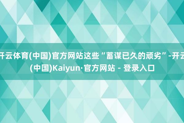 开云体育(中国)官方网站这些“蓄谋已久的顽劣”-开云(中国)Kaiyun·官方网站 - 登录入口