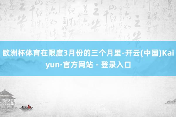 欧洲杯体育在限度3月份的三个月里-开云(中国)Kaiyun·官方网站 - 登录入口
