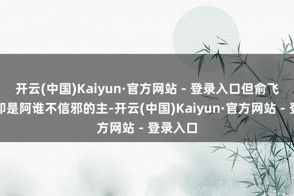 开云(中国)Kaiyun·官方网站 - 登录入口但俞飞鸿偏巧即是阿谁不信邪的主-开云(中国)Kaiyun·官方网站 - 登录入口