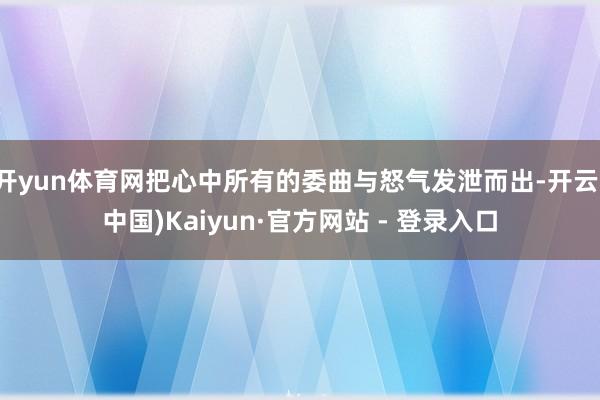 开yun体育网把心中所有的委曲与怒气发泄而出-开云(中国)Kaiyun·官方网站 - 登录入口