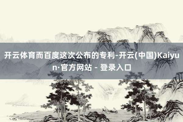 开云体育而百度这次公布的专利-开云(中国)Kaiyun·官方网站 - 登录入口