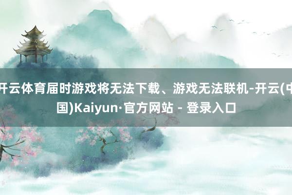 开云体育届时游戏将无法下载、游戏无法联机-开云(中国)Kaiyun·官方网站 - 登录入口