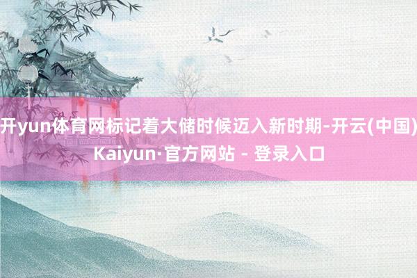 开yun体育网标记着大储时候迈入新时期-开云(中国)Kaiyun·官方网站 - 登录入口