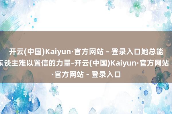 开云(中国)Kaiyun·官方网站 - 登录入口她总能融会出令东谈主难以置信的力量-开云(中国)Kaiyun·官方网站 - 登录入口