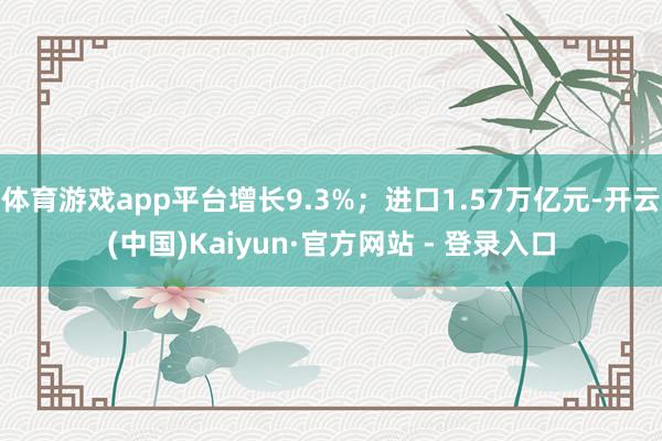 体育游戏app平台增长9.3%；进口1.57万亿元-开云(中国)Kaiyun·官方网站 - 登录入口
