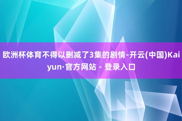 欧洲杯体育不得以删减了3集的剧情-开云(中国)Kaiyun·官方网站 - 登录入口