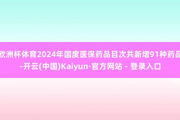 欧洲杯体育2024年国度医保药品目次共新增91种药品-开云(中国)Kaiyun·官方网站 - 登录入口