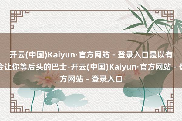 开云(中国)Kaiyun·官方网站 - 登录入口是以有可能也会让你等后头的巴士-开云(中国)Kaiyun·官方网站 - 登录入口