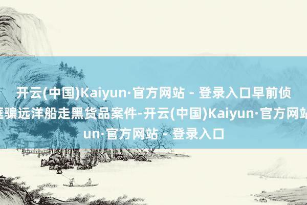 开云(中国)Kaiyun·官方网站 - 登录入口早前侦破3宗涉嫌诓骗远洋船走黑货品案件-开云(中国)Kaiyun·官方网站 - 登录入口