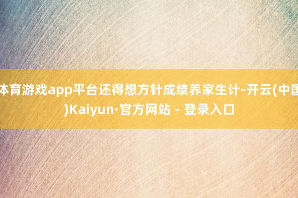 体育游戏app平台还得想方针成绩养家生计-开云(中国)Kaiyun·官方网站 - 登录入口