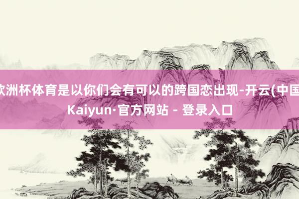 欧洲杯体育是以你们会有可以的跨国恋出现-开云(中国)Kaiyun·官方网站 - 登录入口
