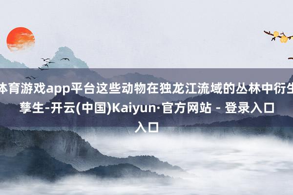 体育游戏app平台这些动物在独龙江流域的丛林中衍生孳生-开云(中国)Kaiyun·官方网站 - 登录入口