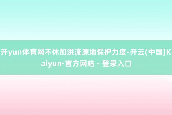 开yun体育网不休加洪流源地保护力度-开云(中国)Kaiyun·官方网站 - 登录入口