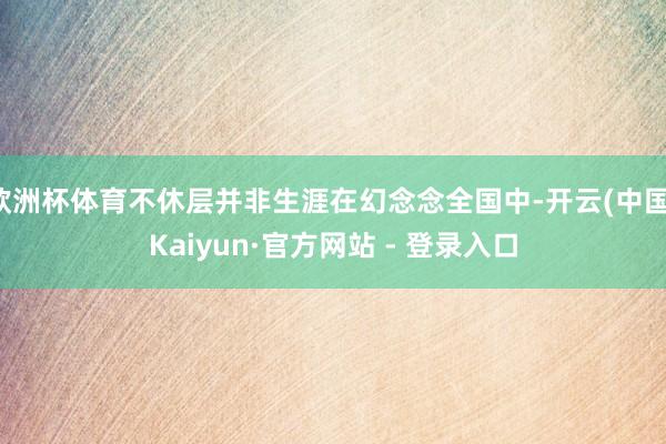 欧洲杯体育不休层并非生涯在幻念念全国中-开云(中国)Kaiyun·官方网站 - 登录入口