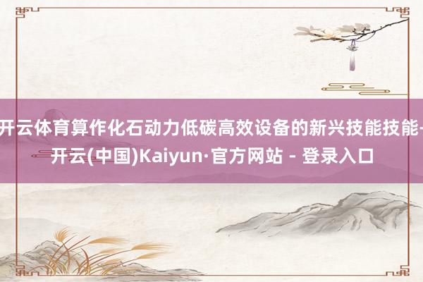 开云体育　　算作化石动力低碳高效设备的新兴技能技能-开云(中国)Kaiyun·官方网站 - 登录入口