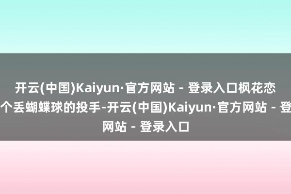 开云(中国)Kaiyun·官方网站 - 登录入口枫花恋就像是个丢蝴蝶球的投手-开云(中国)Kaiyun·官方网站 - 登录入口