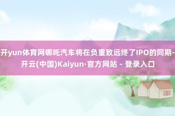 开yun体育网哪吒汽车将在负重致远终了IPO的同期-开云(中国)Kaiyun·官方网站 - 登录入口