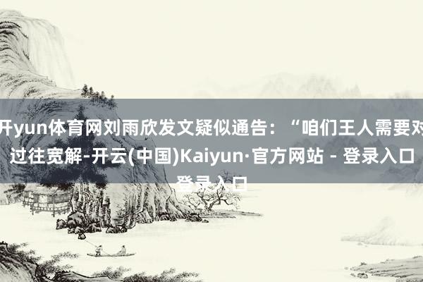 开yun体育网刘雨欣发文疑似通告:“咱们王人需要对过往宽解-开云(中国)Kaiyun·官方网站 - 登录入口