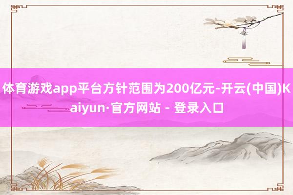 体育游戏app平台方针范围为200亿元-开云(中国)Kaiyun·官方网站 - 登录入口