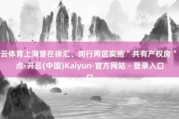 开云体育上海曾在徐汇、闵行两区实施＂共有产权房＂试点-开云(中国)Kaiyun·官方网站 - 登录入口