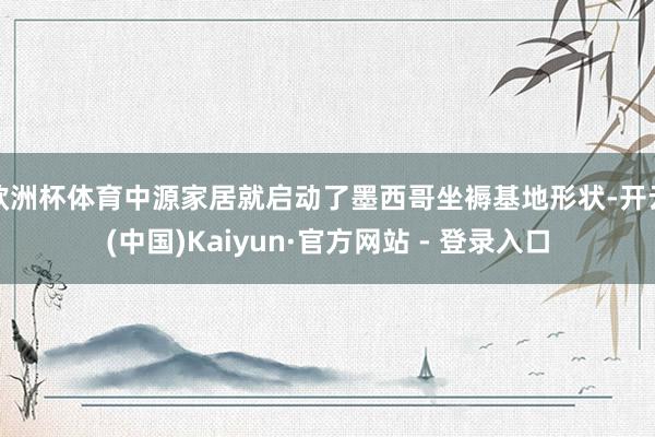 欧洲杯体育中源家居就启动了墨西哥坐褥基地形状-开云(中国)Kaiyun·官方网站 - 登录入口