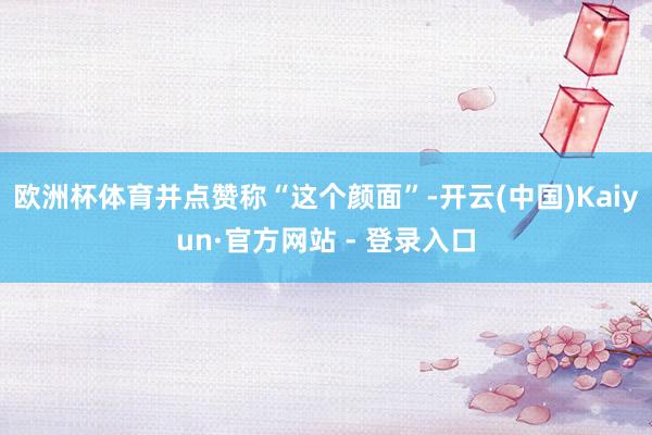 欧洲杯体育并点赞称“这个颜面”-开云(中国)Kaiyun·官方网站 - 登录入口