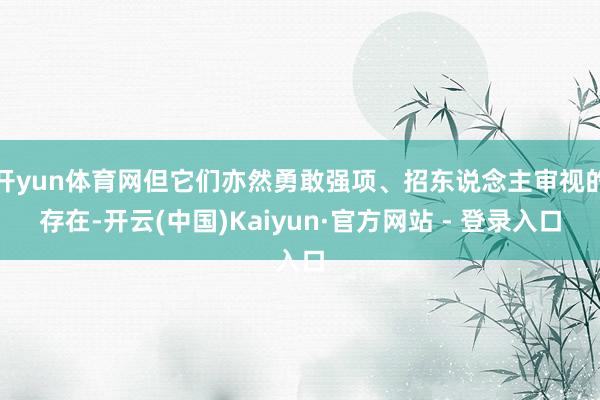 开yun体育网但它们亦然勇敢强项、招东说念主审视的存在-开云(中国)Kaiyun·官方网站 - 登录入口