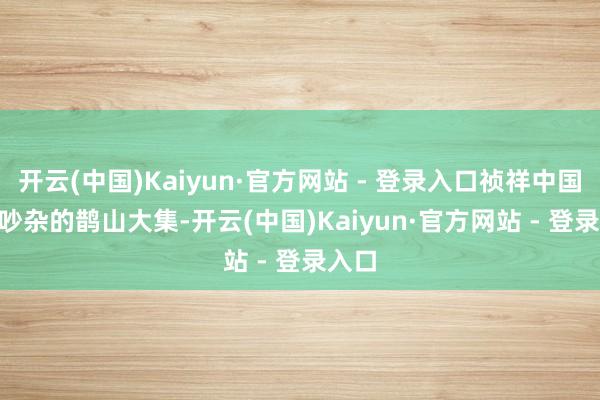 开云(中国)Kaiyun·官方网站 - 登录入口祯祥中国年 | 吵杂的鹊山大集-开云(中国)Kaiyun·官方网站 - 登录入口