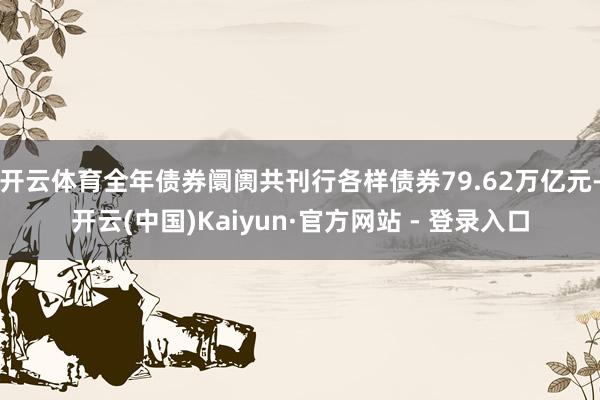 开云体育全年债券阛阓共刊行各样债券79.62万亿元-开云(中国)Kaiyun·官方网站 - 登录入口