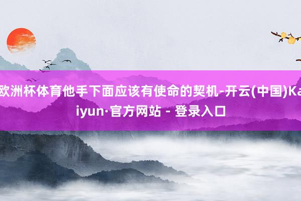 欧洲杯体育他手下面应该有使命的契机-开云(中国)Kaiyun·官方网站 - 登录入口