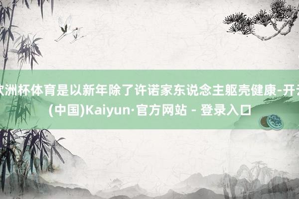 欧洲杯体育是以新年除了许诺家东说念主躯壳健康-开云(中国)Kaiyun·官方网站 - 登录入口