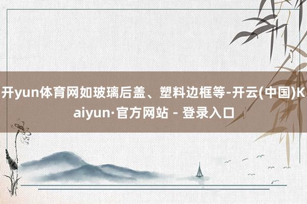 开yun体育网如玻璃后盖、塑料边框等-开云(中国)Kaiyun·官方网站 - 登录入口