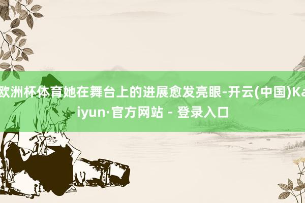 欧洲杯体育她在舞台上的进展愈发亮眼-开云(中国)Kaiyun·官方网站 - 登录入口