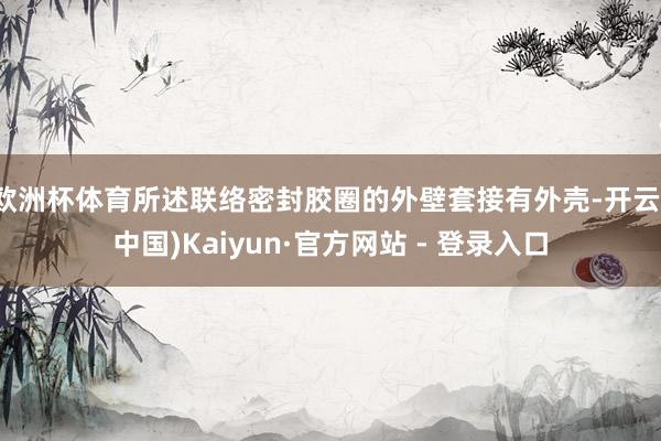 欧洲杯体育所述联络密封胶圈的外壁套接有外壳-开云(中国)Kaiyun·官方网站 - 登录入口