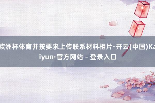 欧洲杯体育并按要求上传联系材料相片-开云(中国)Kaiyun·官方网站 - 登录入口