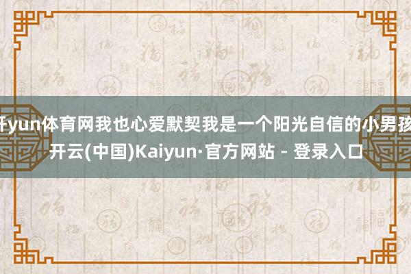 开yun体育网我也心爱默契我是一个阳光自信的小男孩-开云(中国)Kaiyun·官方网站 - 登录入口