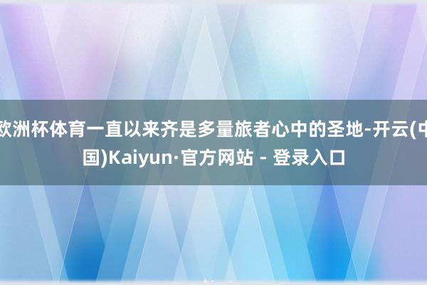欧洲杯体育一直以来齐是多量旅者心中的圣地-开云(中国)Kaiyun·官方网站 - 登录入口
