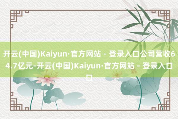 开云(中国)Kaiyun·官方网站 - 登录入口公司营收64.7亿元-开云(中国)Kaiyun·官方网站 - 登录入口