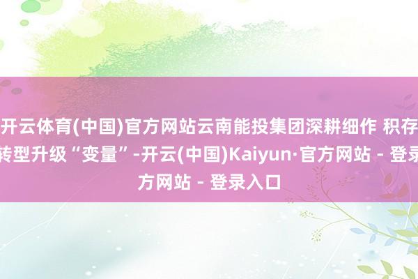 开云体育(中国)官方网站云南能投集团深耕细作 积存产业转型升级“变量”-开云(中国)Kaiyun·官方网站 - 登录入口