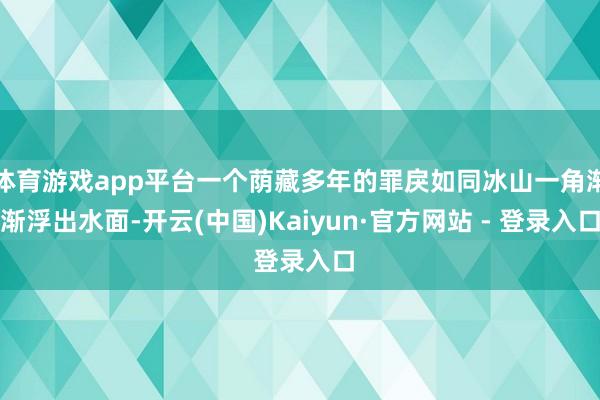 体育游戏app平台一个荫藏多年的罪戾如同冰山一角渐渐浮出水面-开云(中国)Kaiyun·官方网站 - 登录入口