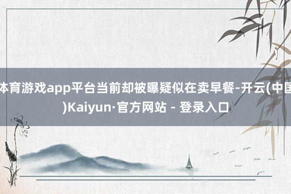 体育游戏app平台当前却被曝疑似在卖早餐-开云(中国)Kaiyun·官方网站 - 登录入口