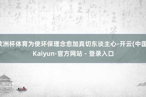 欧洲杯体育为使环保理念愈加真切东谈主心-开云(中国)Kaiyun·官方网站 - 登录入口